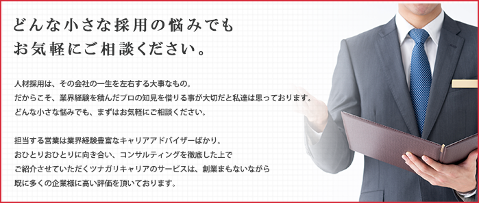 人材採用は、その会社の一生を左右する大事なもの。 どんな小さな採用の悩みでもお気軽にご相談ください。だからこそ、業界経験を積んだプロの知見を借りる事が大切だと私達は思っております。 どんな小さな悩みでも、まずはお気軽にご相談ください。担当する営業は業界経験豊富なキャリアアドバイザーばかり。おひとりおひとりに向き合い、コンサルティングを徹底した上でご紹介させていただくツナガリキャリアのサービスは、創業まもないながら既に多くの企業様に高い評価を頂いております。