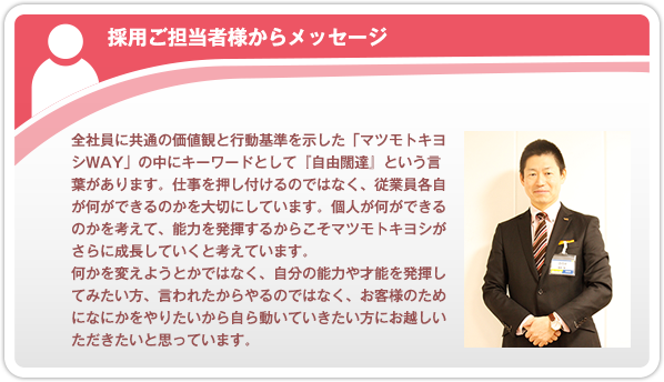 採用ご担当者からメッセージ。全社員に共通の価値観と行動基準を示した「マツモトキヨシＷAY」の中にキーワードとして『自由闊達』という言葉があります。仕事を押し付けるのではなく、従業員各自が何ができるのかを大切にしています。個人が何ができるのかを考えて、能力を発揮するからこそマツモトキヨシがさらに成長していくと考えています。何かを変えようとかではなく、自分の能力や才能を発揮してみたい方、言われたからやるのではなく、お客様のためになにかをやりたいから自ら動いていきたい方にお越しいただきたいと思っています。