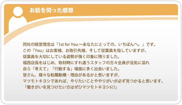 お話を伺った感想。同社の経営理念は「1st for You.〜あなたにとっての、いちばんへ。」です。この「You」はお客様、お取引先様、そして従業員を指していますが、従業員を大切にしている姿勢が強く印象に残りました。福西店長をはじめ、取材時にすれ違うスタッフの方々全員が活気に溢れ自ら「考えて」「行動する」場面に多く出会いました。皆さん、様々な転職動機・理由があるかと思いますが、マツモトキヨシであれば、やりたいことややりがいが必ず見つかると思います。「働きがいを見つけたい方はぜひマツモトキヨシに!」